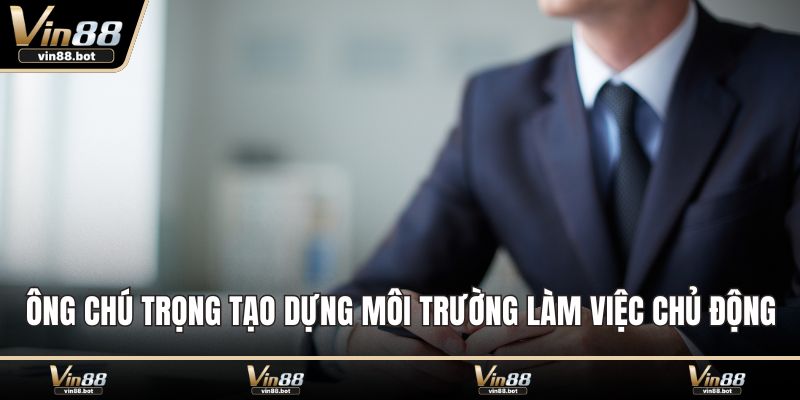 Ông chú trọng tạo dựng môi trường làm việc chủ động